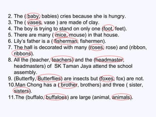 The ( baby, babies) cries because she is hungry. The ( vases, vase ) are made of clay. The boy is trying to stand on only one (foot, feet). There are many ( mice, mouse) in that house. Lily’s father is a ( fisherman, fishermen). The hall is decorated with many (roses, rose) and (ribbon, ribbons). All the (teacher, teachers) and the (headmaster, headmasters) of  SK Taman   Jaya attend the school assembly. (Butterfly, Butterflies) are insects but (foxes, fox) are not. Man Chong has a ( brother, brothers) and three ( sister, sisters). The (buffalo, buffaloes) are large (animal, animals). 