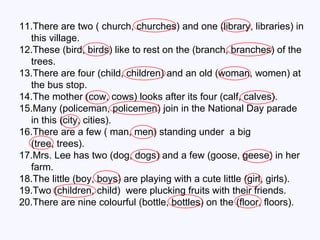 11.There are two ( church, churches) and one (library, libraries) in this village. 12.These (bird, birds) like to rest on the (branch, branches) of the trees. 13.There are four (child, children) and an old (woman, women) at the bus stop. 14.The mother (cow, cows) looks after its four (calf, calves). 15.Many (policeman, policemen) join in the National Day parade in this (city, cities). 16.There are a few ( man, men) standing under  a big  (tree, trees). 17.Mrs. Lee has two (dog, dogs) and a few (goose, geese) in her farm. 18.The little (boy, boys) are playing with a cute little (girl, girls). 19.Two (children, child)  were plucking fruits with their friends. 20.There are nine colourful (bottle, bottles) on the (floor, floors). 