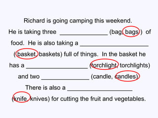 Richard is going camping this weekend.  He is taking three  ______________ (bag, bags )  of  food.  He is also taking a ____________________ ( basket, baskets) full of things.  In the basket he  has a __________________ (torchlight, torchlights) and two ______________ (candle, candles).  There is also a ___________________  (knife, knives) for cutting the fruit and vegetables.  
