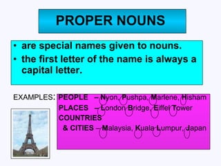 PROPER NOUNS are special names given to nouns.  the first letter of the name is always a capital letter. EXAMPLES :  PEOPLE  – N yon,  P ushpa,  M arlene,  H isham PLACES  – L ondon  B ridge,  E iffel  T ower  COUNTRIES & CITIES  –  M alaysia,  K uala  L umpur,  J apan 