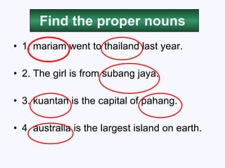 Find the proper nouns 1. mariam went to thailand last year. 2. The girl is from subang jaya. 3. kuantan is the capital of pahang. 4. australia is the largest island on earth. 