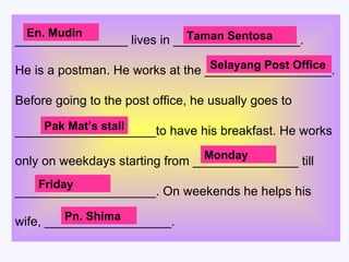 ________________ lives in __________________. He is a postman. He works at the __________________. Before going to the post office, he usually goes to  ____________________to have his breakfast. He works  only on weekdays starting from _______________ till ____________________. On weekends he helps his  wife, __________________.  En. Mudin Taman Sentosa Selayang Post Office Pak Mat’s stall Monday Friday Pn. Shima 