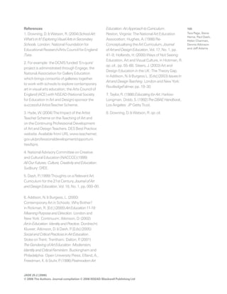 References
1. Downing, D. & Watson, R. (2004) SchoolArt:
What’sinIt?ExploringVisualArtsinSecondary
Schools. London: National Foundation for
Educational Research/Arts Council for England
/Tate.
2. For example: the DCMS funded ‘En-quire’
project is administrated through Engage, the
National Association for Gallery Education
which brings consortia of galleries together
to work with schools to explore contemporary
art in visual arts education; the Arts Council of
England (ACE) with NSEAD (National Society
for Education in Art and Design) sponsor the
successful Artist-Teacher Scheme.
3. Hyde, W. (2004) The Impact of the Artist
Teacher Scheme on the Teaching of Art and
on the Continuing Professional Development
of Art and Design Teachers. DES Best Practice
website. Available from URL www.teachernet.
gov.uk/professionaldevelopment/opportuni-
ties/bprs.
4. National Advisory Committee on Creative
and Cultural Education (NACCCE) (1999)
AllOurFutures:Culture,CreativityandEducation.
Sudbury: DfEE.
5. Dash, P. (1999) Thoughts on a Relevant Art
Curriculum for the 21st Century, JournalofArt
andDesignEducation, Vol. 18, No. 1, pp. 000–00.
6. Addison, N. & Burgess, L. (2000)
Contemporary Art in Schools: Why Bother?
in Rickman, R. [Ed.] (2000) ArtEducation11-18:
MeaningPurposeandDirection. London and
New York: Continuum; Atkinson, D. (2002)
ArtinEducation:IdentityandPractice. Dordrecht:
Kluwer; Atkinson, D. & Dash, P. [Eds] (2005)
SocialandCriticalPracticesinArtEducation.
Stoke on Trent: Trentham; Dalton, P. (2001)
TheGenderingofArtEducation:Modernism,
IdentityandCriticalFeminism. Buckingham and
Philadelphia: Open University Press; Efland, A.,
Freedman, K. & Stuhr, P. (1996) PostmodernArt
Education:AnApproachtoCurriculum.
Reston, Virginia: The National Art Education
Association; Hughes, A. (1998) Re-
Conceptualising the Art Curriculum, Journal
ofArtandDesignEducation, Vol. 17, No. 1, pp.
41–9; Hollands, H. (2000) Ways of Not Seeing:
Education, Art and Visual Culture, in Hickman, R.
op.cit., pp. 55–68; Steers, J. (2003) Art and
Design Education in the UK: The Theory Gap,
in Addison, N. & Burgess L. [Eds] (2003) Issuesin
ArtandDesignTeaching. London and New York:
RoutledgeFalmer, pp. 19–30.
7. Taylor, R. (1986) EducatingforArt. Harlow:
Longman; Dobb, S. (1992) TheDBAEHandbook,
Los Angeles: JP Getty Trust.
8. Downing, D. & Watson, R. op.cit.
JADE 25.2 (2006)
© 2006 The Authors. Journal compilation © 2006 NSEAD/Blackwell Publishing Ltd
155
Tara Page, Steve
Herne, Paul Dash,
Helen Charman,
Dennis Atkinson
and Jeff Adams
 