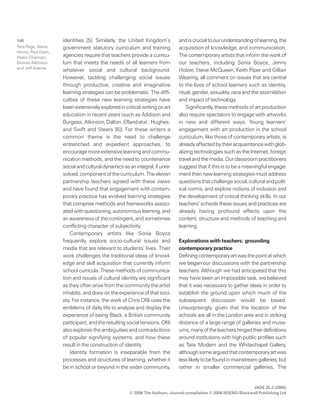 JADE 25.2 (2006)
© 2006 The Authors. Journal compilation © 2006 NSEAD/Blackwell Publishing Ltd
148 identities [5]. Similarly, the United Kingdom’s
government statutory curriculum and training
agencies require that teachers provide a curricu-
lum that meets the needs of all learners from
whatever social and cultural background.
However, tackling challenging social issues
through productive, creative and imaginative
learning strategies can be problematic. The diffi-
culties of these new learning strategies have
beenextensivelyexploredincriticalwritingonart
education in recent years (such as Addison and
Burgess;Atkinson,Dalton,Eflandetal.;Hughes;
and Swift and Steers [6]). For these writers a
common theme is the need to challenge
entrenched and expedient approaches, to
encouragemoreextensivelearningandcommu-
nication methods, and the need to countenance
socialandculturaldynamicsasanintegral,ifunre-
solved,componentofthecurriculum.Theeleven
partnership teachers agreed with these views
and have found that engagement with contem-
porary practice has evolved learning strategies
that comprise methods and frameworks associ-
atedwithquestioning,autonomouslearning,and
an awareness of the contingent, and sometimes
conflicting character of subjectivity.
Contemporary artists like Sonia Boyce
frequently explore socio-cultural issues and
media that are relevant to students’ lives. Their
work challenges the traditional ideas of knowl-
edge and skill acquisition that currently inform
school curricula. These methods of communica-
tion and issues of cultural identity are significant
astheyoftenarisefromthecommunitytheartist
inhabits,anddrawontheexperienceofthatsoci-
ety. For instance, the work of Chris Ofili uses the
emblems of daily life to analyse and display the
experience of being Black, a British community
participant,andtheresultingsocialtensions.Ofili
also explores the ambiguities and contradictions
of popular signifying systems, and how these
result in the construction of identity.
Identity formation is inseparable from the
processes and structures of learning, whether it
be in school or beyond in the wider community,
andiscrucialtoourunderstandingoflearning,the
acquisition of knowledge, and communication.
The contemporary artists that inform the work of
our teachers, including Sonia Boyce, Jenny
Holzer, Steve McQueen, Keith Piper and Gillian
Wearing, all comment on issues that are central
to the lives of school learners such as identity,
ritual,gender,sexuality,raceandtheassimilation
and impact of technology.
Significantly,thesemethodsofartproduction
also require spectators to engage with artworks
in new and different ways. Young learners’
engagement with art production in the school
curriculum, like those of contemporary artists, is
alreadyaffectedbytheiracquaintancewithglob-
alizing technologies such as the Internet, foreign
travelandthemedia.Ourclassroompractitioners
suggest that if this is to be a meaningful engage-
mentthennewlearningstrategiesmustaddress
questionsthatchallengesocial,culturalandpolit-
ical norms, and explore notions of inclusion and
the development of critical thinking skills. In our
teachers’ schools these issues and practices are
already having profound effects upon the
content, structure and methods of teaching and
learning.
Explorations with teachers: grounding
contemporary practice
Definingcontemporaryartwasthepointatwhich
we began our discussions with the partnership
teachers. Although we had anticipated that this
may have been an impossible task, we believed
that it was necessary to gather ideas in order to
establish the ground upon which much of the
subsequent discussion would be based.
Unsurprisingly, given that the location of the
schools are all in the London area and in striking
distance of a large range of galleries and muse-
ums,manyoftheteachershingedtheirdefinitions
around institutions with high public profiles such
as Tate Modern and the Whitechapel Gallery,
althoughsomearguedthatcontemporaryartwas
lesslikelytobefoundinmainstreamgalleries,but
rather in smaller commercial galleries. The
Tara Page, Steve
Herne, Paul Dash,
Helen Charman,
Dennis Atkinson
and Jeff Adams
 