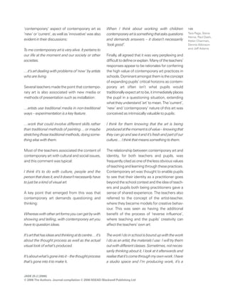 JADE 25.2 (2006)
© 2006 The Authors. Journal compilation © 2006 NSEAD/Blackwell Publishing Ltd
149‘contemporary’ aspect of contemporary art as
‘new’ or ‘current’, as well as ‘innovative’ was also
evident in their discussions:
To me contemporary art is very alive. It pertains to
our life at the moment and our society or other
societies.
…it’s art dealing withproblemsof ‘now’by artists
who are living.
Several teachers made the point that contempo-
rary art is also associated with new media or
methods of presentation such as installation:
…artists use traditional media in non-traditional
ways – experimentation is a key feature.
…work that could involve different skills rather
than traditional methods of painting… or maybe
stretchingthosetraditionalmethods,doingsome-
thing else with them.
Most of the teachers associated the content of
contemporary art with cultural and social issues,
and this comment was typical:
I think it’s to do with culture, people and the
personthatdoesit,anditdoesn’tnecessarilyhave
to just be a kind of visual art.
A key point that emerged from this was that
contemporary art demands questioning and
thinking:
Whereaswithotherartformsyoucangetbywith
showing and telling, with contemporary art you
have to question ideas.
It’sartthathasideasandthinkingatitscentre…it’s
about the thought process as well as the actual
visual look of what’s produced.
It’saboutwhat’sgoneintoit–thethoughtprocess
that’s gone into it to make it.
When I think about working with children
contemporaryartissomethingthatasksquestions
and demands answers – it doesn’t necessarily
‘look good’.
Finally, all agreed that it was very perplexing and
difficulttodefineorexplain.Manyoftheteachers’
responses appear to be rationales for conferring
the high value of contemporary art practices in
schools.Dominantamongstthemistheconcept
of expanding pupils’ critical horizons as contem-
porary art often isn’t what pupils would
traditionallyexpectarttobe,itimmediatelyplaces
the pupil in a questioning situation, extending
whattheyunderstand‘art’tomean.The‘current’,
‘new’ and ‘contemporary’ nature of this art was
conceived as intrinsically valuable to pupils:
I think for them knowing that the art is being
producedatthemomentisofvalue–knowingthat
theycangoandseeitandit’sfreshandpartofour
culture… I think that means something to them.
The relationship between contemporary art and
identity, for both teachers and pupils, was
frequentlycitedasoneofthelessobviousvalues
ofteachingandlearningthroughthesepractices.
Contemporary art was thought to enable pupils
to see that their identity as a practitioner goes
beyondtheschoolcontextandtheideaofteach-
ers and pupils both being practitioners gave a
sense of shared experience. The teachers also
referred to the concept of the artist-teacher,
where they became models for creative behav-
iour. This was seen as having the additional
benefit of the process of ‘reverse influence’,
where teaching and the pupils’ creativity can
affect the teachers’ own art:
TheworkIdoinschoolisboundupwiththework
I do as an artist, the materials I use: I will try them
outwithdifferentclasses.Sometimes,notneces-
sarily thinking about it, I look at it afterwards and
realisethatit’scomethroughmyownwork.Ihave
a studio space and I’m producing work, it’s a
Tara Page, Steve
Herne, Paul Dash,
Helen Charman,
Dennis Atkinson
and Jeff Adams
 