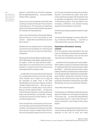JADE 25.2 (2006)
© 2006 The Authors. Journal compilation © 2006 NSEAD/Blackwell Publishing Ltd
150 balance, I would like to do it full time I suppose.
ButIdoreallyenjoyteaching…webounce[ideas]
off each other, I suppose.
Issues such as race and gender were often seen
astakingamoreprominentpartinthecontentof
contemporary art. This was seen as of particular
valueandsometimescitedasbeingakeyreason
for working with these practices:
I like to use contemporary art for gender balance
because there’s so much more going on with
women… maybe there was before but we don’t
know about it.
Similarlywithrace,teacherssawincontemporary
art practices the possibilities for rethinking the
status quo of the art curriculum by extending or
reshaping it:
WeshouldbelookingforBlackandAsianartists…
Chris Ofili features quite highly, partly because of
his politics, which are quite pertinent really –
particularly in my school which has a lot of race
problems. It’s good to look at his work and see
what statements he’s trying to make.
…toreflectthecommunityoftheschool,because
it is a multicultural school and we have very few
white children, but it makes me so angry all
the examples of artists’ work in the QCA
[Qualifications and Curriculum Agency work] are
virtually all dead white men… there are one or
two units that are actually okay to work with as
they are, but the majority of them… it’s just scary
to think that lots of teachers would be picking up
these units and thinking, ‘we need this, I must go
and get the resources for their delivery’. As I’m
sure lots of people must.
Some thought that contemporary art has cross-
curricula value at primary level and that this value
could lie in issue-based work because of its rele-
vance across a range of subject areas. Most of
the primary teachers taught across the curricu-
lum through art and both primary and secondary
teachers commented that pupils were given
morecontroloveraproject,bothitsdirectionand
its aesthetic management, when working with
contemporary practice. This was evident in the
increasing confidence and decision-making
apparent in the production of the work:
Contemporaryartgivespupilspermissiontovalue
their work.
Itimprovestheirlanguage,itimprovestheirlook-
ing, it improves their listening… it touches so
many areas of the curriculum other than art.
Explorations with teachers: learning
methods
All of the teachers were interested in the new
waysofworkingthatcontemporaryartdemands.
For many the final product was not the most
important part of the learning processes:
…sometimes the end product isn’t what matters.
What matters is what you’ve learned in the doing
of it, although I think the end product does matter
to children… I think they do have to have a sense
oflikingwhatthey’veproducedbutitdoesn’thave
tobevisuallybeautiful.Artteachingisactuallytalk-
ing to children, asking them why they’re doing
things. So, yes, there has to be input, they’ve got
tobegiveninformationinthestructure,butwithin
that structure, then you can allow them freedom.
It also affects learning styles:
Contemporary art addresses preferred learning
styles and children do not all respond to learning
in the same way… so when [the artist] Michael
Brenna-Wood came in, some of the kids said ‘I
want to work alone’, even though it was a group
project…
Workingwithconceptualartdemandsinnovative
ways of working. All teachers noticed that once
exposed to this kind of work and these
Tara Page, Steve
Herne, Paul Dash,
Helen Charman,
Dennis Atkinson
and Jeff Adams
 
