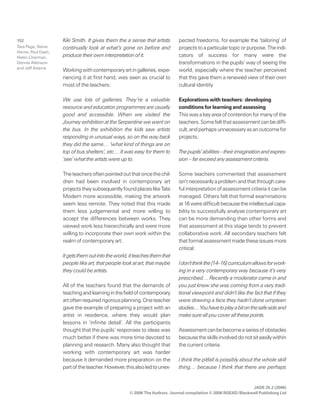 JADE 25.2 (2006)
© 2006 The Authors. Journal compilation © 2006 NSEAD/Blackwell Publishing Ltd
152 Kiki Smith. It gives them the a sense that artists
continually look at what’s gone on before and
produce their own interpretation of it.
Workingwithcontemporaryartingalleries,expe-
riencing it at first hand, was seen as crucial to
most of the teachers:
We use lots of galleries. They’re a valuable
resource and education programmes are usually
good and accessible. When we visited the
Journey exhibition at the Serpentine we went on
the bus. In the exhibition the kids saw artists
responding in unusual ways, so on the way back
they did the same… ‘what kind of things are on
top of bus shelters’, etc… It was easy for them to
‘see’ what the artists were up to.
Theteachersoftenpointedoutthatoncethechil-
dren had been involved in contemporary art
projectstheysubsequentlyfoundplaceslikeTate
Modern more accessible, making the artwork
seem less remote. They noted that this made
them less judgemental and more willing to
accept the differences between works. They
viewed work less hierarchically and were more
willing to incorporate their own work within the
realm of contemporary art:
Itgetsthemoutintotheworld,itteachesthemthat
people like art, that people look at art, that maybe
they could be artists.
All of the teachers found that the demands of
teachingandlearninginthefieldofcontemporary
artoftenrequiredrigorousplanning.Oneteacher
gave the example of preparing a project with an
artist in residence, where they would plan
lessons in ‘infinite detail’. All the participants
thought that the pupils’ responses to ideas was
much better if there was more time devoted to
planning and research. Many also thought that
working with contemporary art was harder
because it demanded more preparation on the
partoftheteacher.However,thisalsoledtounex-
pected freedoms, for example the ‘tailoring’ of
projectstoaparticulartopicorpurpose.Theindi-
cators of success for many were the
transformations in the pupils’ way of seeing the
world, especially where the teacher perceived
that this gave them a renewed view of their own
cultural identity.
Explorations with teachers: developing
conditions for learning and assessing
Thiswasakeyareaofcontentionformanyofthe
teachers.Somefeltthatassessmentcanbediffi-
cult,andperhapsunnecessaryasanoutcomefor
projects:
Thepupils’abilities–theirimaginationandexpres-
sion – far exceed any assessment criteria.
Some teachers commented that assessment
isn’tnecessarilyaproblemandthatthroughcare-
ful interpretation of assessment criteria it can be
managed. Others felt that formal examinations
at16weredifficultbecausetheintellectualcapa-
bility to successfully analyse contemporary art
can be more demanding than other forms and
that assessment at this stage tends to prevent
collaborative work. All secondary teachers felt
thatformalassessmentmadetheseissuesmore
critical:
Idon’tthinkthe[14–16]curriculumallowsforwork-
ing in a very contemporary way because it’s very
prescribed… Recently a moderator came in and
you just knew she was coming from a very tradi-
tional viewpoint and didn’t like the fact that if they
were drawing a face they hadn’t done umpteen
studies…Youhavetoplayabitonthesafesideand
make sure all you cover all these points.
Assessmentcanbebecomeaseriesofobstacles
becausetheskillsinvolveddonotsiteasilywithin
the current criteria:
I think the pitfall is possibly about the whole skill
thing… because I think that there are perhaps
Tara Page, Steve
Herne, Paul Dash,
Helen Charman,
Dennis Atkinson
and Jeff Adams
 