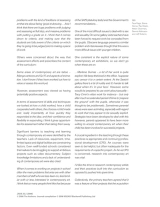 JADE 25.2 (2006)
© 2006 The Authors. Journal compilation © 2006 NSEAD/Blackwell Publishing Ltd
153problems with the kind of traditions of assessing
art that are about being ‘good at drawing… And I
think that there are huge problems with judging
andassessingartfullstop,andmassiveproblems
with putting a grade on it. I think that it comes
down to criteria, and making sure that the
students are fully aware of the criteria on which
they’regoingtobejudgedpriortomakingapiece
of work.
Others were concerned about the way that
assessment affects and prescribes the content
of the curriculum:
Some areas of contemporary art are taboo –
Manga cartoons and Sci-Fi and aspects of anima-
tion. I don’t know if they have worked out how to
value or assess this work yet.
However, assessment was viewed as having
potentially positive aspects:
In terms of assessment of skills and techniques
we looked at how a child worked, how a child
cooperatedwithothers,thechoicesachildmade
and, really importantly, at how quickly they
responded to the idea, and their confidence and
flexibility in responding, I think it gives opportuni-
ties for assessment rather than taking them away.
Significant barriers to teaching and learning
through contemporary art were identified by the
teachers. Lack of resources, equipment, time,
limitedspaceanddigitalfacilitiesareconstraining
factors. Even well-funded schools considered
themselvestobestrugglingtosupportambitious
projects such as video documentary. Subject
knowledge limitations and a lack of understand-
ing of contemporary art were also cited:
When it comes to working on projects in school
often the main problems that arise are with other
membersofstaffwhoarelesskeenon,lessfamil-
iar with or less interested in contemporary art.
Ithinkthatsomanypeoplethinklikethatbecause
oftheSATS[statutorytests]andtheGovernment’s
recommendations…
Oneofthemostdifficultissuestodealwithissex
andsexuality.Onsomegalleryvisitsteachershave
been forced to request work be concealed from
the pupils. Obscene language presents a similar
problemandintervieweesthoughtthatthiswasa
more difficult issue with younger children.
One constraint is the explicit nature of some
contemporary art exhibitions, so we don’t go
when these are on.
…Marlene Dumas – a lot of her work is quite
explicit.Wekeepthatbookintheoffice.Isuppose
you censor it to a certain extent. At the Saatchi
gallery there’s a lot of nudity and it’s harder to talk
about when it’s ‘in your face’. However, some
would be prepared to use work about sexuality –
Tracy Emin’s video work for instance – but only
aftermuchanextendedperiodoftimeto‘prepare
the ground’ with the pupils, otherwise it was
thought to be problematic. Sometimes parental
viewswereseenaslimiting,especiallywithregard
to work that may appear to be sexually explicit.
Strategies have been developed to deal with this
however, parents appeared to have been more
willing to accept contemporary art when their
child has been involved in successful projects.
Acrucialingredientintheteachingthroughthese
practices is appropriate and continuing profes-
sional development (CPD). Art courses were
seen to be helpful, but often inadequate for the
requirementsofaspecificproject.AsfarasCPD
is concerned, research into contemporary art
was vital:
I’d like the time to research contemporary artists
and their practices built into the curriculum as
opposed to pushed into spare time.
Collectively, the primary teachers agreed that it
was a feature of their projects that the acquisition
Tara Page, Steve
Herne, Paul Dash,
Helen Charman,
Dennis Atkinson
and Jeff Adams
 