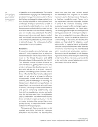 JADE 25.2 (2006)
© 2006 The Authors. Journal compilation © 2006 NSEAD/Blackwell Publishing Ltd
154 of specialist expertise was essential. This may be
arequirementofengagingwithcontemporaryart
practice in many primary schools. Some found
thatthebestprofessionaldevelopmenthadcome
fromworkingalongsideanartistonlocation,with
workshops developed specifically for staff at
evenings and weekends. However, events like
these were dependent on staff goodwill and had
tobeintheteachers’owntime.In-servicetraining
days can only be used according to the school
development plan and art only features periodi-
cally. Additionally, the successful engagement
withcontemporaryartpracticebyprimaryschools
is dependent upon the willingness of school
management to support projects.
Conclusion
It is over two decades since the last major para-
digm shift in thinking about visual art education,
represented by the critical and contextual move-
ment in the United Kingdom and DBAE
[Discipline Based Art Education] in the USA [7].
This led to the broader inclusion of critical and
contextual studies, gallery and museum visits,
artists in schools and a global perspective to art
education policies, and, to an extent, classroom
practicesinmostAnglophonecountries.Manyof
these influential developments have been criti-
cized for not going far enough in reflecting
contemporary cultural and social theory. For
instance, one of the findings of Downing and
Watson’s work [8] is that the range of artists and
typesofworkthatarestudiedinschoolsislimited
intermsofchronology,culturalcontext,ethnicity
and gender, comprising predominantly early
twentieth-century Western painting and sculp-
ture. As we have seen from the explorations
above, our teachers are determined to expand
these curriculum horizons and venture into the
uncharted territories of the new and the contem-
porary. In doing so they have offered concrete
realizations of new pedagogies.
Not surprisingly, these innovations are funda-
mentally grounded in the imperfect conditions
that prevail in our schools. The teacher partici-
pants’ ideas have often been curtailed, altered
and adapted yet their progress has also been
impressive, as has the responses of their pupils,
as they have candidly discussed. There is much
thatwecanlearnfromtheirexperience,whether
in terms of the conditions necessary for the
successful engagement in contemporary prac-
tice or the learning strategies that they employ.
Theunderlyingsocialcritiqueandinterrogationof
identity associated with contemporary art prac-
tices,whenemployedwithincontextsoflearning
and teaching, introduces a radical view of our
understanding of the learner, the teacher, the
process and the product. This obligates a social
responsibility to conceive learner and teacher
identities in ways that transcend older, dormant
ortraditionalunderstandingsthatareembedded
within current school art education practices.
Teachers and pupils are already rapidly develop-
ingdiverseandinnovativestrategiesandlearning
environments. These may have a prominent role
to play both in the future of art education and in
the school curriculum as a whole.
Tara Page, Steve
Herne, Paul Dash,
Helen Charman,
Dennis Atkinson
and Jeff Adams
 