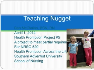Ben McClellan, BSN, RN
April11, 2014
Health Promotion Project #5
A project to meet partial requirements
For NRSG 520
Health Promotion Across the Lifespan
Southern Adventist University
School of Nursing
Teaching Nugget
 