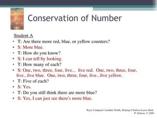 Student A
• T: Are there more red, blue, or yellow counters?
• S: More blue.
• T: How do you know?
• S: I can tell by looking.
• T: How many of each?
• S: One, two, three, four, five... five red. One, two, three, four,
five...five blue. One, two, three, four, five...five yellow.
• T: Five of each?
• S: Yes.
• T: Do you still think there are more blue?
• S: Yes, I can just see there's more blue.
Reys/ Lindquist/ Lamdin/ Smith, Helping Children Learn Math,
9th
Edition, © 2009
Conservation of Number
 