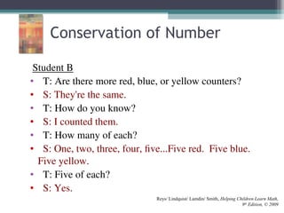 Student B
• T: Are there more red, blue, or yellow counters?
• S: They're the same.
• T: How do you know?
• S: I counted them.
• T: How many of each?
• S: One, two, three, four, five...Five red. Five blue.
Five yellow.
• T: Five of each?
• S: Yes.
Reys/ Lindquist/ Lamdin/ Smith, Helping Children Learn Math,
9th
Edition, © 2009
Conservation of Number
 