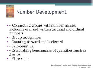 Number Development
• - Connecting groups with number names,
including oral and written cardinal and ordinal
numbers
• - Group recognition
• - Counting forward and backward
• - Skip counting
• - Establishing benchmarks of quantities, such as
5 or 10
• - Place value
Reys/ Lindquist/ Lamdin/ Smith, Helping Children Learn Math,
9th
Edition, © 2009
 