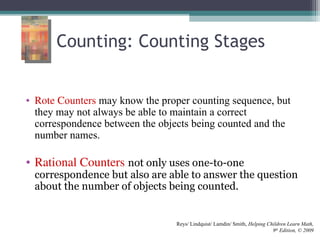 Counting: Counting Stages
• Rote Counters may know the proper counting sequence, but
they may not always be able to maintain a correct
correspondence between the objects being counted and the
number names.
• Rational Counters not only uses one-to-one
correspondence but also are able to answer the question
about the number of objects being counted.
Reys/ Lindquist/ Lamdin/ Smith, Helping Children Learn Math,
9th
Edition, © 2009
 