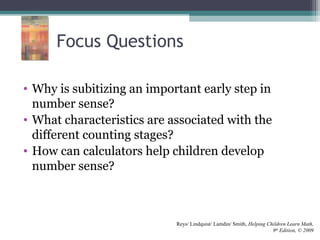 Focus Questions
• Why is subitizing an important early step in
number sense?
• What characteristics are associated with the
different counting stages?
• How can calculators help children develop
number sense?
Reys/ Lindquist/ Lamdin/ Smith, Helping Children Learn Math,
9th
Edition, © 2009
 