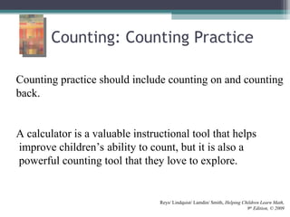 Counting: Counting Practice
Counting practice should include counting on and counting
back.
A calculator is a valuable instructional tool that helps
improve children’s ability to count, but it is also a
powerful counting tool that they love to explore.
Reys/ Lindquist/ Lamdin/ Smith, Helping Children Learn Math,
9th
Edition, © 2009
 