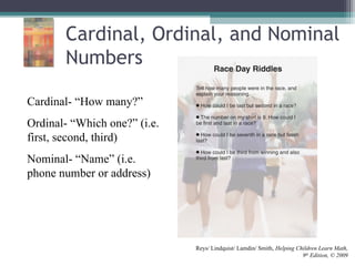 Cardinal, Ordinal, and Nominal
Numbers
Cardinal- “How many?”
Ordinal- “Which one?” (i.e.
first, second, third)
Nominal- “Name” (i.e.
phone number or address)
Reys/ Lindquist/ Lamdin/ Smith, Helping Children Learn Math,
9th
Edition, © 2009
 