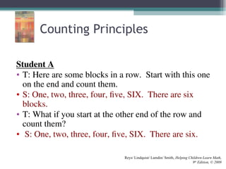 Counting Principles
Student A
• T: Here are some blocks in a row. Start with this one
on the end and count them.
• S: One, two, three, four, five, SIX. There are six
blocks.
• T: What if you start at the other end of the row and
count them?
• S: One, two, three, four, five, SIX. There are six.
Reys/ Lindquist/ Lamdin/ Smith, Helping Children Learn Math,
9th
Edition, © 2009
 