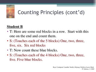 Counting Principles (cont’d)
Student B
• T: Here are some red blocks in a row. Start with this
one on the end and count them.
• S: (Touches each of the 5 blocks) One, two, three,
five, six. Six red blocks
• T: Now count these blue blocks.
• S: (Touches each of the 4 blocks) One, two, three,
five. Five blue blocks.
Reys/ Lindquist/ Lamdin/ Smith, Helping Children Learn Math,
9th
Edition, © 2009
 