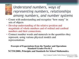 Understand numbers, ways of
representing numbers, relationships
among numbers, and number systems
• Count with understanding and recognize “how many” in
sets of objects
• Develop understanding of the relative position and
magnitude of whole numbers and of ordinal and cardinal
numbers and their connections.
• Connect number words and numerals to the quantities they
represent, using various physical models and
representations
Excerpts of Expectations from the Number and Operations
Standard Grades Pre-K-2
NCTM(2000). Principles and Standards for School Mathematics.
Reys/ Lindquist/ Lamdin/ Smith, Helping Children Learn Math,
9th
Edition, © 2009
 