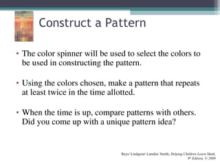 Construct a Pattern
• The color spinner will be used to select the colors to
be used in constructing the pattern.
• Using the colors chosen, make a pattern that repeats
at least twice in the time allotted.
• When the time is up, compare patterns with others.
Did you come up with a unique pattern idea?
Reys/ Lindquist/ Lamdin/ Smith, Helping Children Learn Math,
9th
Edition, © 2009
 