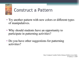Construct a Pattern
• Try another pattern with new colors or different types
of manipulatives.
• Why should students have an opportunity to
participate in patterning activities?
• Do you have other suggestions for patterning
activities?
Reys/ Lindquist/ Lamdin/ Smith, Helping Children Learn Math,
9th
Edition, © 2009
 