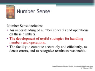 Number Sense
Number Sense includes:
• An understanding of number concepts and operations
on these numbers.
• The development of useful strategies for handling
numbers and operations.
• The facility to compute accurately and efficiently, to
detect errors, and to recognize results as reasonable.
Reys/ Lindquist/ Lamdin/ Smith, Helping Children Learn Math,
9th
Edition, © 2009
 