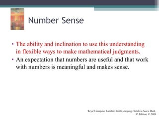 Number Sense
• The ability and inclination to use this understanding
in flexible ways to make mathematical judgments.
• An expectation that numbers are useful and that work
with numbers is meaningful and makes sense.
Reys/ Lindquist/ Lamdin/ Smith, Helping Children Learn Math,
9th
Edition, © 2009
 