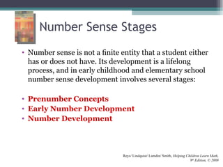 Number Sense Stages
• Number sense is not a ﬁnite entity that a student either
has or does not have. Its development is a lifelong
process, and in early childhood and elementary school
number sense development involves several stages:
• Prenumber Concepts
• Early Number Development
• Number Development
Reys/ Lindquist/ Lamdin/ Smith, Helping Children Learn Math,
9th
Edition, © 2009
 