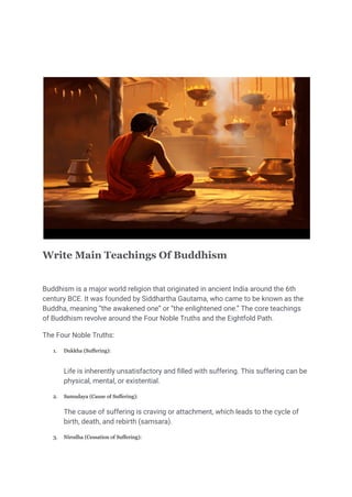 Write Main Teachings Of Buddhism
Buddhism is a major world religion that originated in ancient India around the 6th
century BCE. It was founded by Siddhartha Gautama, who came to be known as the
Buddha, meaning “the awakened one” or “the enlightened one.” The core teachings
of Buddhism revolve around the Four Noble Truths and the Eightfold Path.
The Four Noble Truths:
1. Dukkha (Suffering):
Life is inherently unsatisfactory and filled with suffering. This suffering can be
physical, mental, or existential.
2. Samudaya (Cause of Suffering):
The cause of suffering is craving or attachment, which leads to the cycle of
birth, death, and rebirth (samsara).
3. Nirodha (Cessation of Suffering):
 