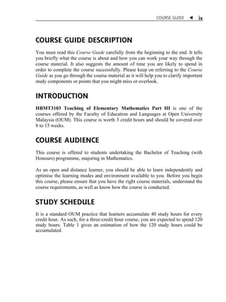 COURSE GUIDE  
ix 
COURSE GUIDE DESCRIPTION 
You must read this Course Guide carefully from the beginning to the end. It tells 
you briefly what the course is about and how you can work your way through the 
course material. It also suggests the amount of time you are likely to spend in 
order to complete the course successfully. Please keep on referring to the Course 
Guide as you go through the course material as it will help you to clarify important 
study components or points that you might miss or overlook. 
INTRODUCTION 
HBMT3103 Teaching of Elementary Mathematics Part III is one of the 
courses offered by the Faculty of Education and Languages at Open University 
Malaysia (OUM). This course is worth 3 credit hours and should be covered over 
8 to 15 weeks. 
COURSE AUDIENCE 
This course is offered to students undertaking the Bachelor of Teaching (with 
Honours) programme, majoring in Mathematics. 
As an open and distance learner, you should be able to learn independently and 
optimise the learning modes and environment available to you. Before you begin 
this course, please ensure that you have the right course materials, understand the 
course requirements, as well as know how the course is conducted. 
STUDY SCHEDULE 
It is a standard OUM practice that learners accumulate 40 study hours for every 
credit hour. As such, for a three-credit hour course, you are expected to spend 120 
study hours. Table 1 gives an estimation of how the 120 study hours could be 
accumulated. 
 