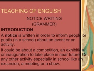 TEACHING OF ENGLISH NOTICE WRITING (GRAMMER) INTRODUCTION A notice is written in order to inform people or pupils (in a school) about an event or an activity. It could be about a competition, an exhibition or inauguration to take place in near future. Or any other activity especially in school like an excursion, a meeting or a show. 