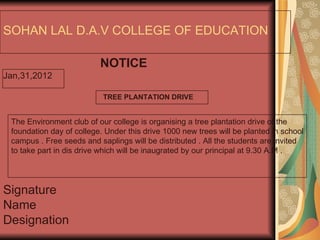 SOHAN LAL D.A.V COLLEGE OF EDUCATION NOTICE Jan,31,2012 Signature  Name  Designation The Environment club of our college is organising a tree plantation drive of the foundation day of college. Under this drive 1000 new trees will be planted in school campus . Free seeds and saplings will be distributed . All the students are invited to take part in dis drive which will be inaugrated by our principal at 9.30 A.M . TREE PLANTATION DRIVE 