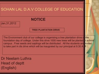 SOHAN LAL D.A.V COLLEGE OF EDUCATION NOTICE Jan,31,2012 Dr Neelam Luthra Head of deptt (English) The Environment club of our college is organising a tree plantation drive of the foundation day of college. Under this drive 1000 new trees will be planted in school campus . Free seeds and saplings will be distributed . All the students are invited to take part in dis drive which will be inaugrated by our principal at 9.30 A.M . TREE PLANTATION DRIVE 