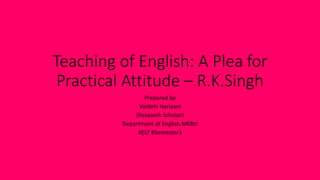 Teaching of English: A Plea for
Practical Attitude – R.K.Singh
Prepared by
Vaidehi Hariyani
(Research Scholar)
Department of English,MKBU
#ELT #Semester3
 
