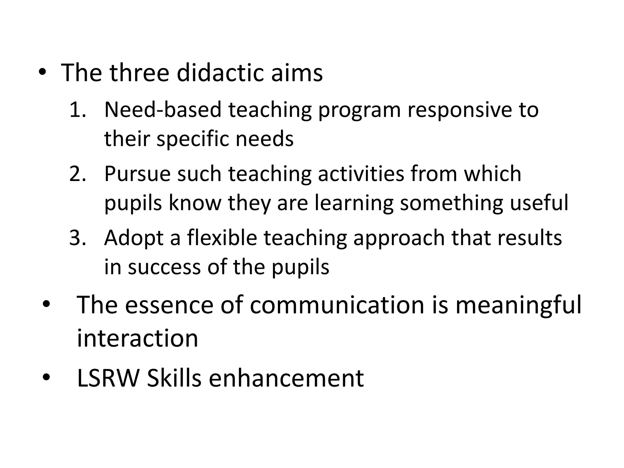 • The three didactic aims
1. Need-based teaching program responsive to
their specific needs
2. Pursue such teaching activities from which
pupils know they are learning something useful
3. Adopt a flexible teaching approach that results
in success of the pupils
• The essence of communication is meaningful
interaction
• LSRW Skills enhancement
 