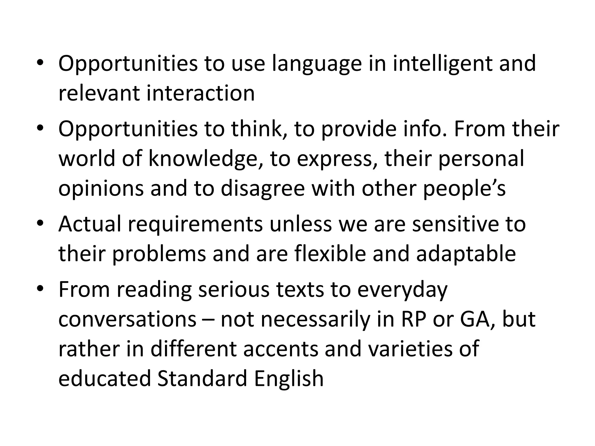 • Opportunities to use language in intelligent and
relevant interaction
• Opportunities to think, to provide info. From their
world of knowledge, to express, their personal
opinions and to disagree with other people’s
• Actual requirements unless we are sensitive to
their problems and are flexible and adaptable
• From reading serious texts to everyday
conversations – not necessarily in RP or GA, but
rather in different accents and varieties of
educated Standard English
 