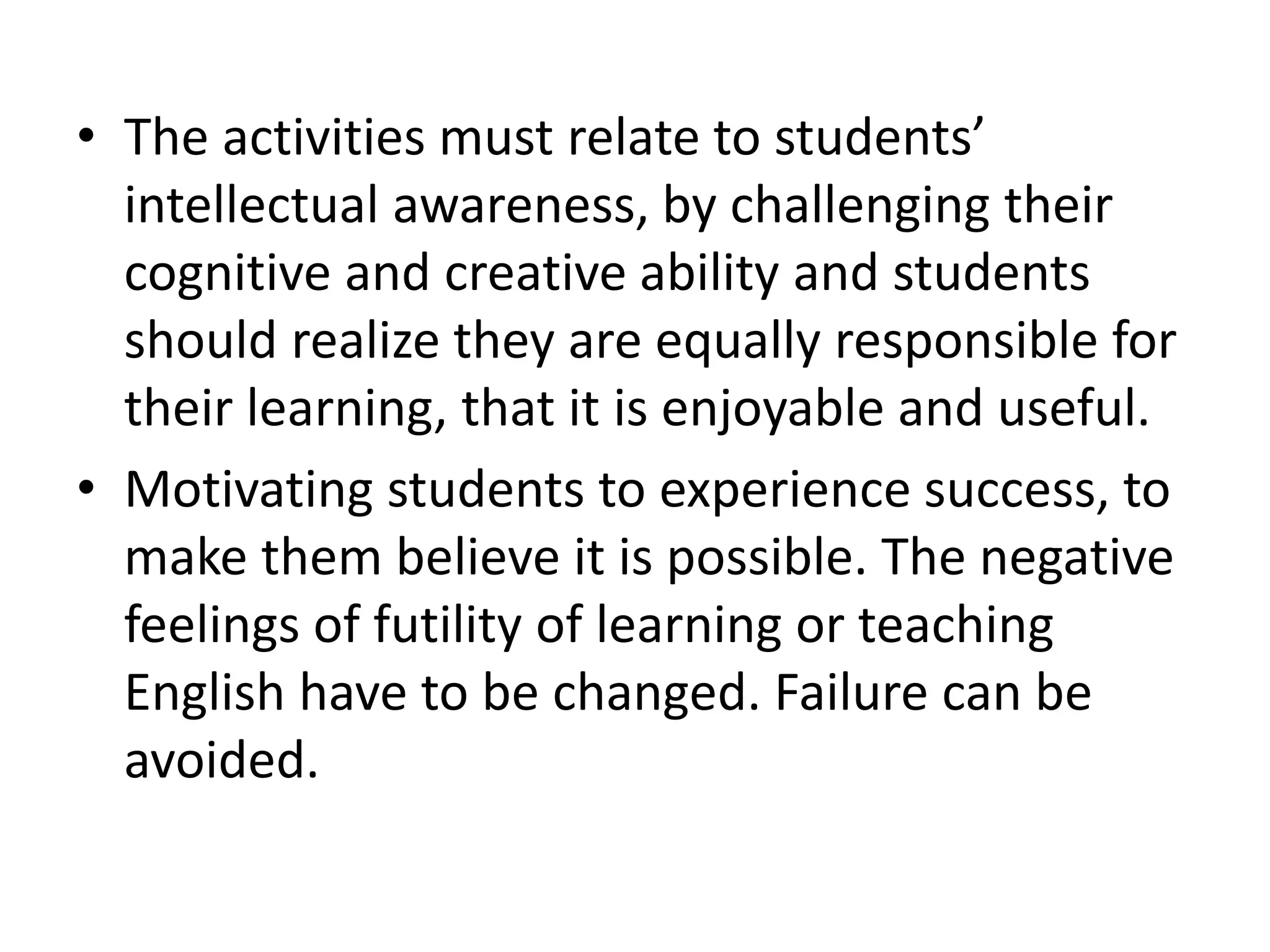 • The activities must relate to students’
intellectual awareness, by challenging their
cognitive and creative ability and students
should realize they are equally responsible for
their learning, that it is enjoyable and useful.
• Motivating students to experience success, to
make them believe it is possible. The negative
feelings of futility of learning or teaching
English have to be changed. Failure can be
avoided.
 