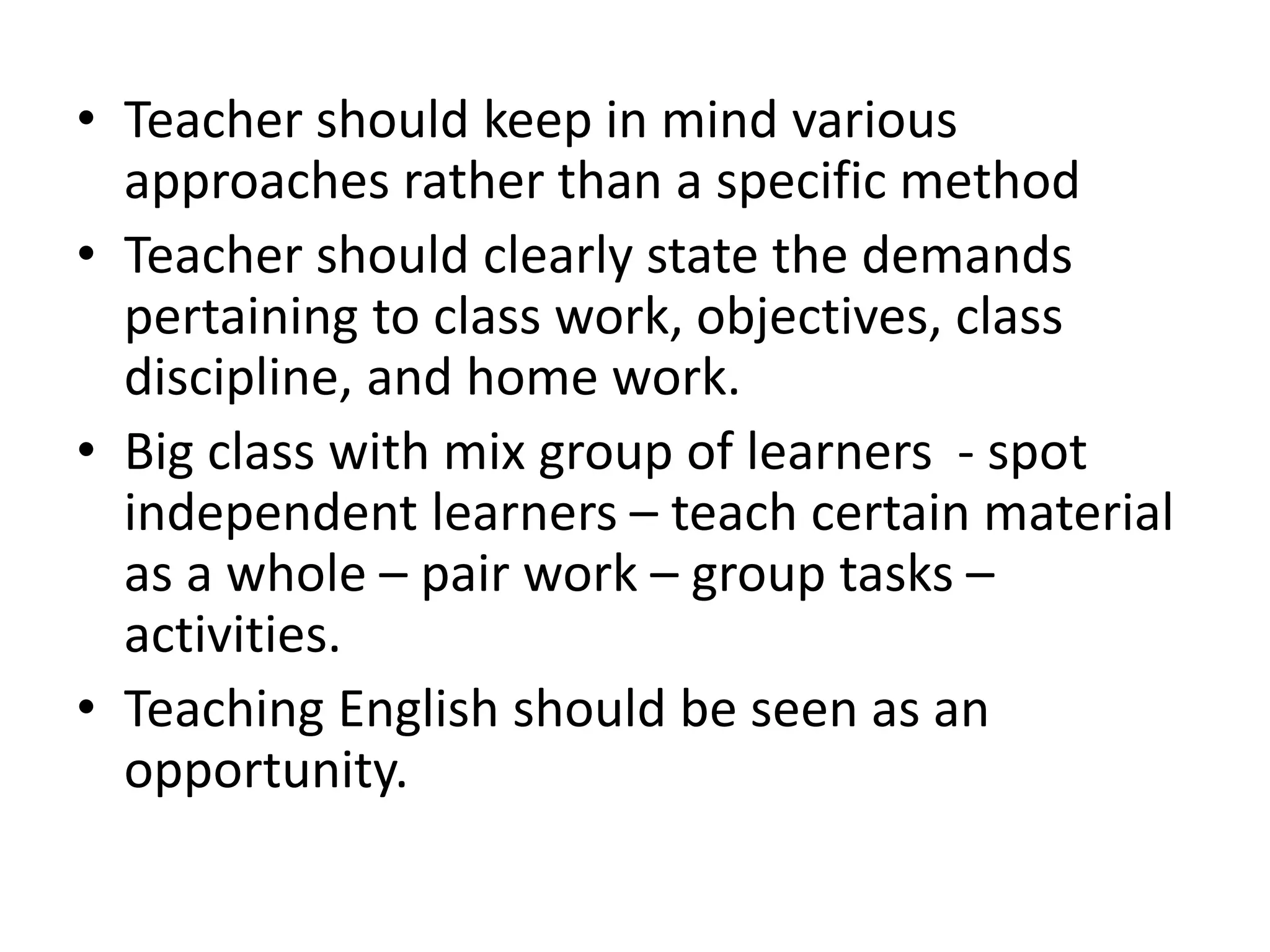 • Teacher should keep in mind various
approaches rather than a specific method
• Teacher should clearly state the demands
pertaining to class work, objectives, class
discipline, and home work.
• Big class with mix group of learners - spot
independent learners – teach certain material
as a whole – pair work – group tasks –
activities.
• Teaching English should be seen as an
opportunity.
 