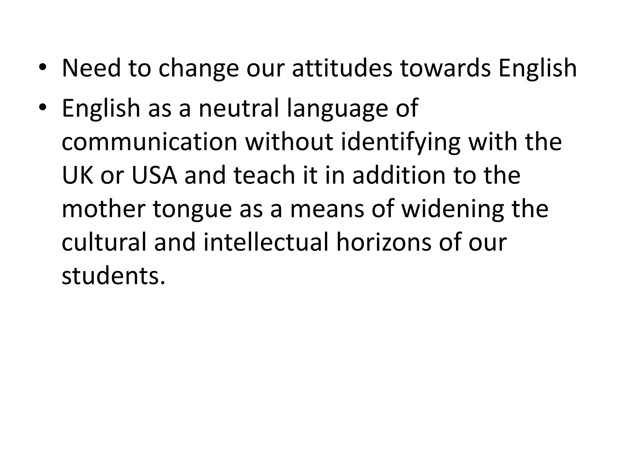 • Need to change our attitudes towards English
• English as a neutral language of
communication without identifying with the
UK or USA and teach it in addition to the
mother tongue as a means of widening the
cultural and intellectual horizons of our
students.
 