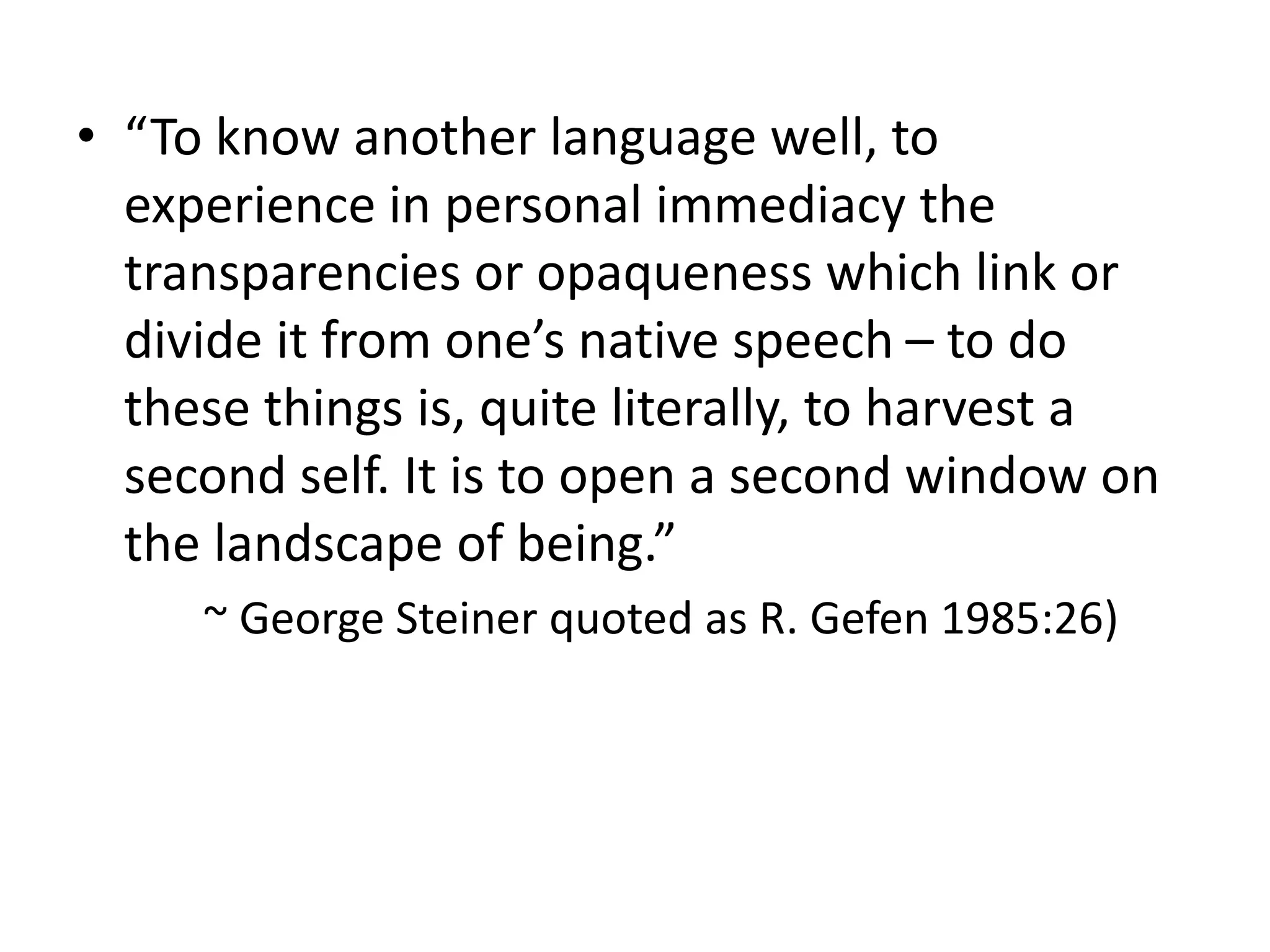 • “To know another language well, to
experience in personal immediacy the
transparencies or opaqueness which link or
divide it from one’s native speech – to do
these things is, quite literally, to harvest a
second self. It is to open a second window on
the landscape of being.”
~ George Steiner quoted as R. Gefen 1985:26)
 