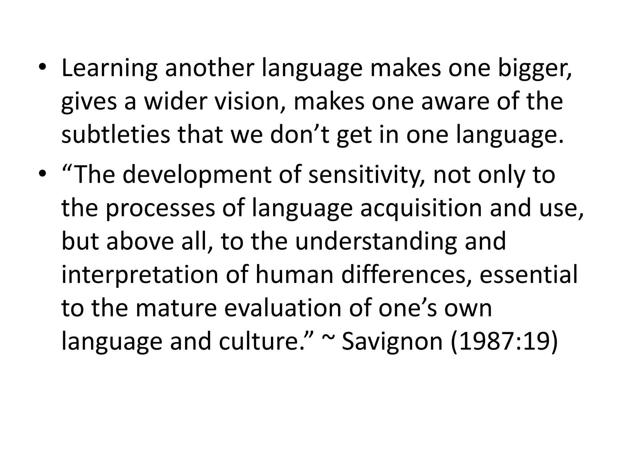• Learning another language makes one bigger,
gives a wider vision, makes one aware of the
subtleties that we don’t get in one language.
• “The development of sensitivity, not only to
the processes of language acquisition and use,
but above all, to the understanding and
interpretation of human differences, essential
to the mature evaluation of one’s own
language and culture.” ~ Savignon (1987:19)
 