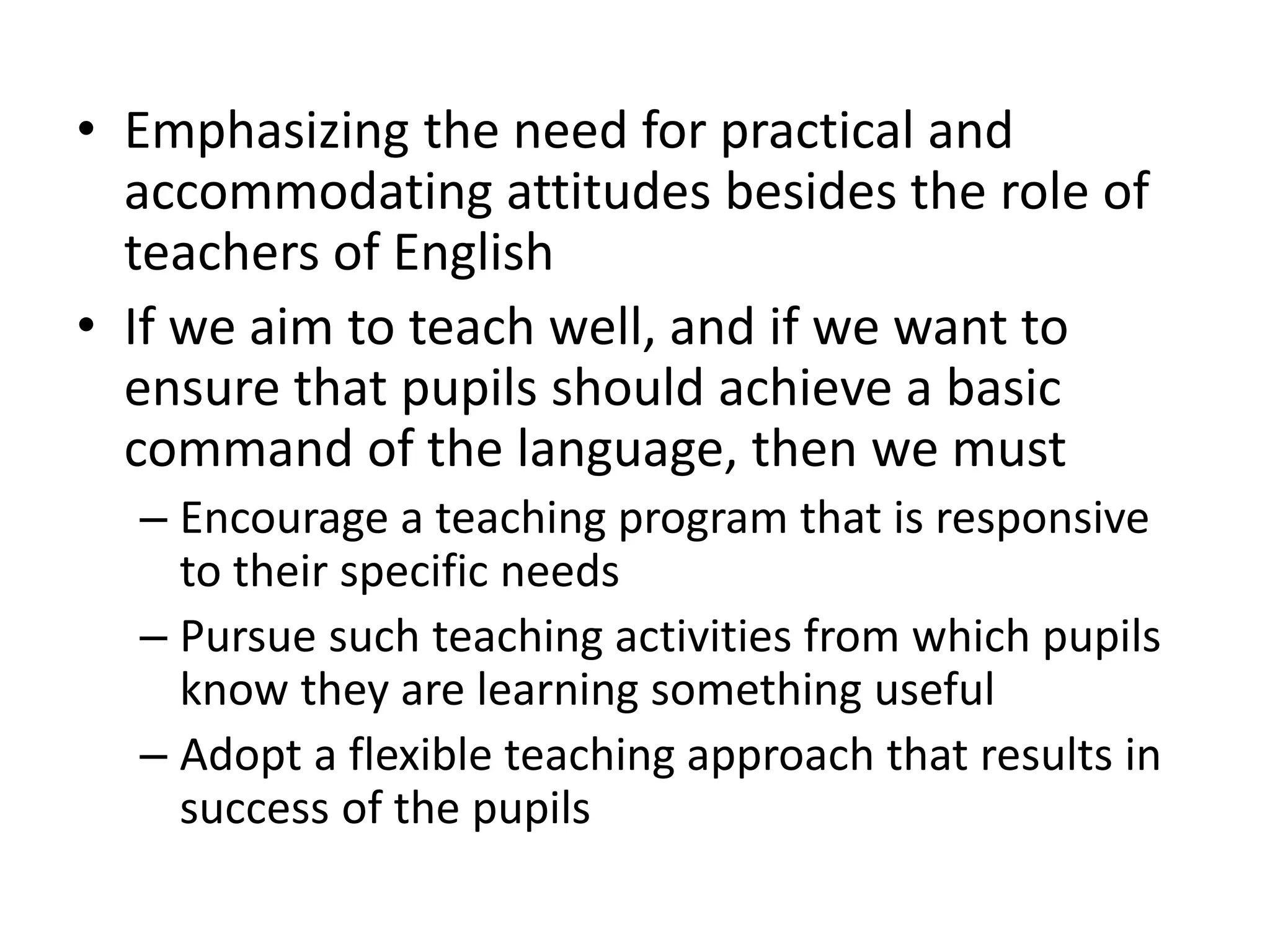 • Emphasizing the need for practical and
accommodating attitudes besides the role of
teachers of English
• If we aim to teach well, and if we want to
ensure that pupils should achieve a basic
command of the language, then we must
– Encourage a teaching program that is responsive
to their specific needs
– Pursue such teaching activities from which pupils
know they are learning something useful
– Adopt a flexible teaching approach that results in
success of the pupils
 