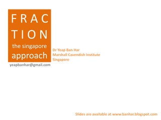 FRAC
TION
 the singapore
                       Dr Yeap Ban Har
approach               Marshall Cavendish Institute
                       Singapore
yeapbanhar@gmail.com




                                    Slides are available at www.banhar.blogspot.com
 