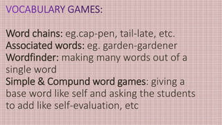 Word chains: eg.cap-pen, tail-late, etc.
Associated words: eg. garden-gardener
Wordfinder: making many words out of a
single word
Simple & Compund word games: giving a
base word like self and asking the students
to add like self-evaluation, etc
 