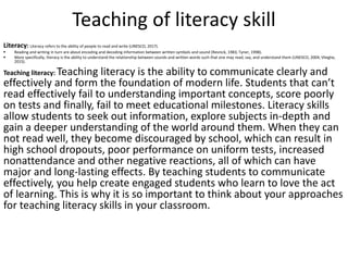 Teaching of literacy skill
Literacy: Literacy refers to the ability of people to read and write (UNESCO, 2017).
▪ Reading and writing in turn are about encoding and decoding information between written symbols and sound (Resnick, 1983; Tyner, 1998).
▪ More specifically, literacy is the ability to understand the relationship between sounds and written words such that one may read, say, and understand them (UNESCO, 2004; Vlieghe,
2015).
Teaching literacy: Teaching literacy is the ability to communicate clearly and
effectively and form the foundation of modern life. Students that can’t
read effectively fail to understanding important concepts, score poorly
on tests and finally, fail to meet educational milestones. Literacy skills
allow students to seek out information, explore subjects in-depth and
gain a deeper understanding of the world around them. When they can
not read well, they become discouraged by school, which can result in
high school dropouts, poor performance on uniform tests, increased
nonattendance and other negative reactions, all of which can have
major and long-lasting effects. By teaching students to communicate
effectively, you help create engaged students who learn to love the act
of learning. This is why it is so important to think about your approaches
for teaching literacy skills in your classroom.
 