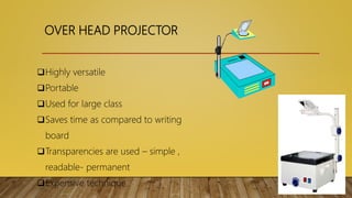 OVER HEAD PROJECTOR
Highly versatile
Portable
Used for large class
Saves time as compared to writing
board
Transparencies are used – simple ,
readable- permanent
Expensive technique
 