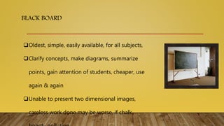 BLACK BOARD
Oldest, simple, easily available, for all subjects,
Clarify concepts, make diagrams, summarize
points, gain attention of students, cheaper, use
again & again
Unable to present two dimensional images,
careless work done may be worse, if chalk
 