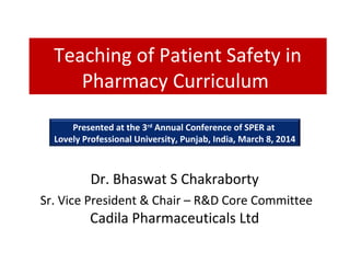 Teaching of Patient Safety in
Pharmacy Curriculum
Presented at the 3rd Annual Conference of SPER at
Lovely Professional University, Punjab, India, March 8, 2014

Dr. Bhaswat S Chakraborty
Sr. Vice President & Chair – R&D Core Committee

Cadila Pharmaceuticals Ltd

 