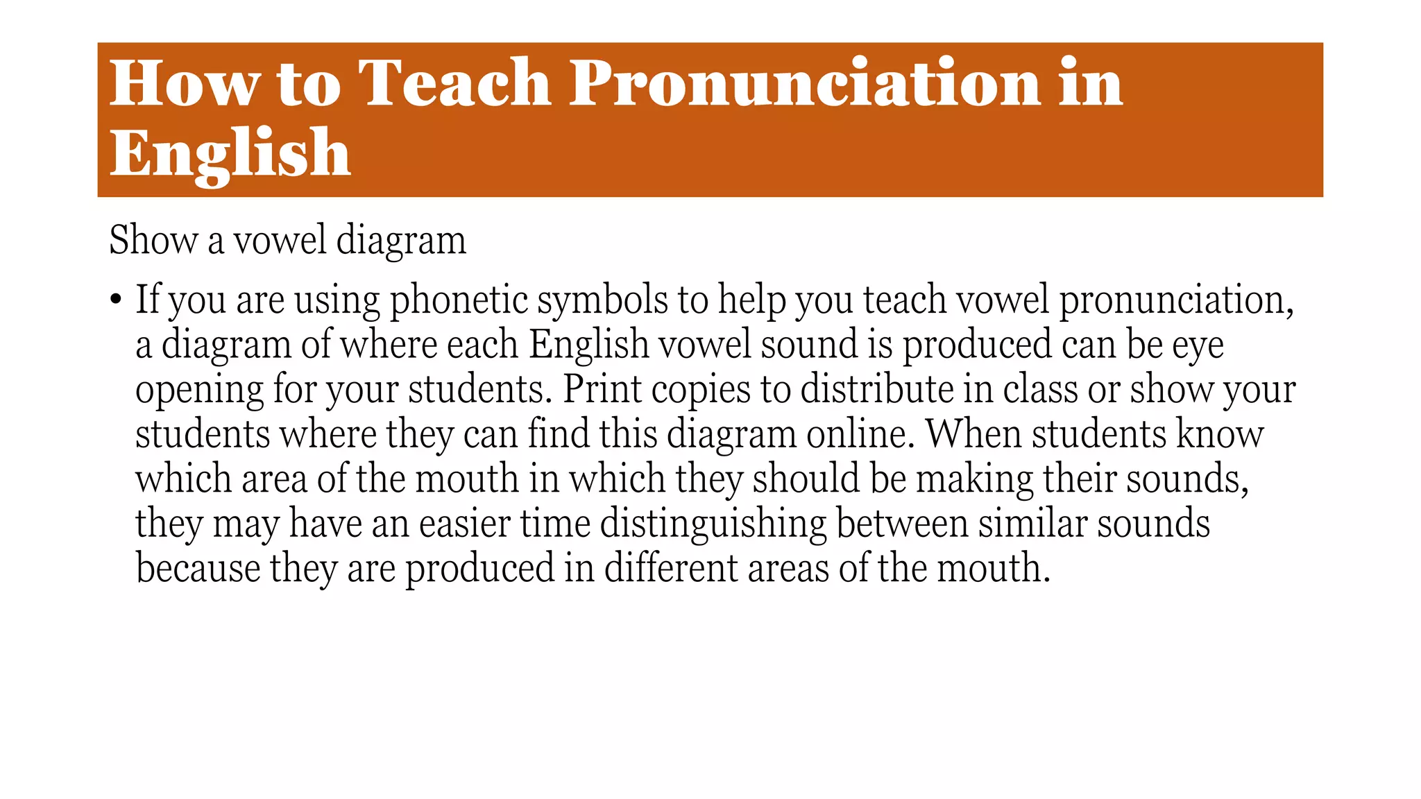 How to Teach Pronunciation in
English
Show a vowel diagram
• If you are using phonetic symbols to help you teach vowel pronunciation,
a diagram of where each English vowel sound is produced can be eye
opening for your students. Print copies to distribute in class or show your
students where they can find this diagram online. When students know
which area of the mouth in which they should be making their sounds,
they may have an easier time distinguishing between similar sounds
because they are produced in different areas of the mouth.
 